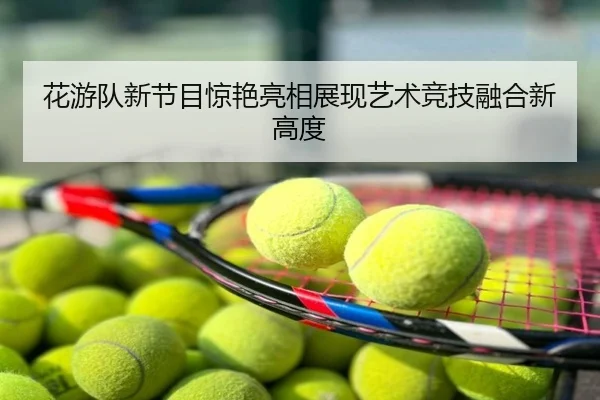 花游队新节目惊艳亮相展现艺术竞技融合新高度
