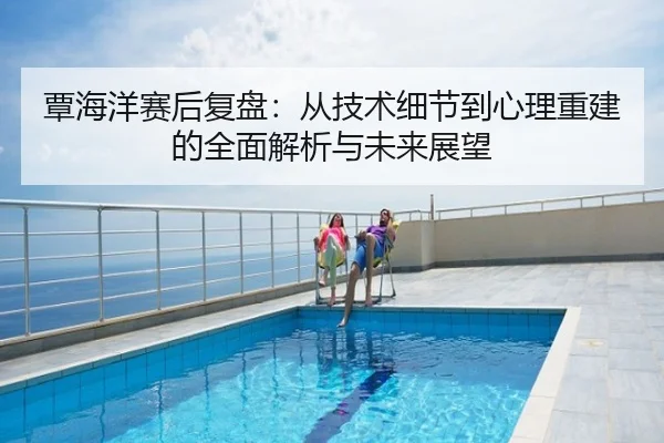 覃海洋赛后复盘：从技术细节到心理重建的全面解析与未来展望