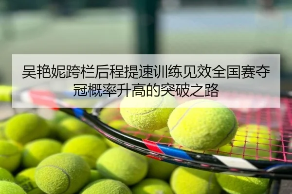 吴艳妮跨栏后程提速训练见效全国赛夺冠概率升高的突破之路