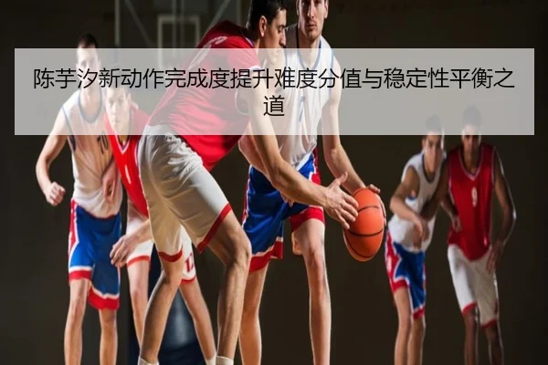 陈芋汐新动作完成度提升难度分值与稳定性平衡之道