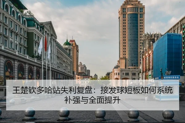 王楚钦多哈站失利复盘：接发球短板如何系统补强与全面提升