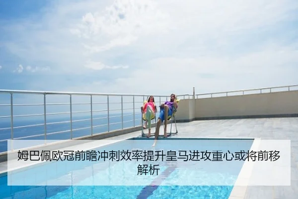 姆巴佩欧冠前瞻冲刺效率提升皇马进攻重心或将前移解析